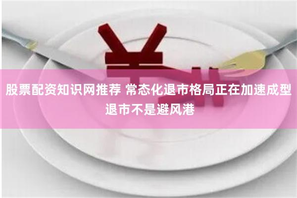 股票配资知识网推荐 常态化退市格局正在加速成型 退市不是避风港