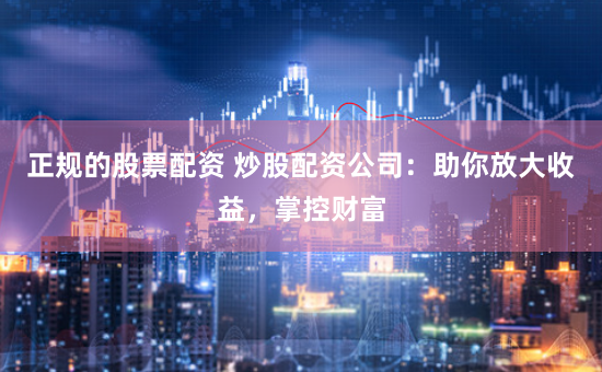 正规的股票配资 炒股配资公司：助你放大收益，掌控财富