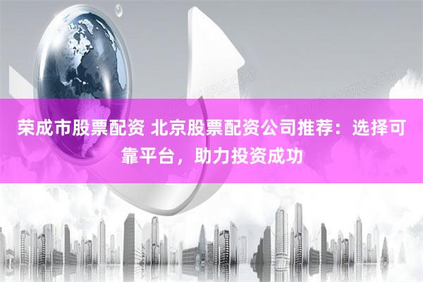 荣成市股票配资 北京股票配资公司推荐：选择可靠平台，助力投资成功