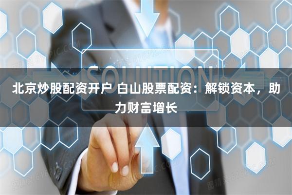 北京炒股配资开户 白山股票配资：解锁资本，助力财富增长