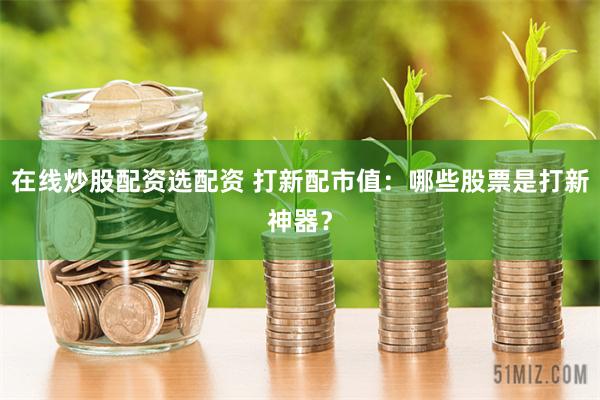 在线炒股配资选配资 打新配市值：哪些股票是打新神器？