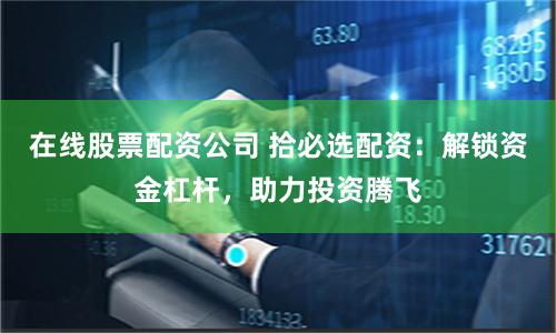在线股票配资公司 拾必选配资：解锁资金杠杆，助力投资腾飞