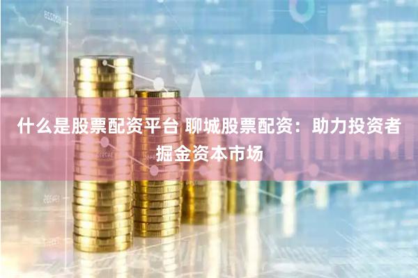 什么是股票配资平台 聊城股票配资：助力投资者掘金资本市场