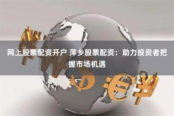 网上股票配资开户 萍乡股票配资：助力投资者把握市场机遇
