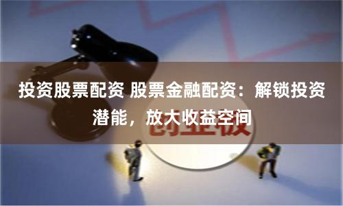 投资股票配资 股票金融配资：解锁投资潜能，放大收益空间