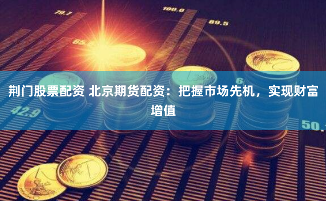 荆门股票配资 北京期货配资：把握市场先机，实现财富增值