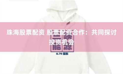 珠海股票配资 股票配资合作：共同探讨投资机会