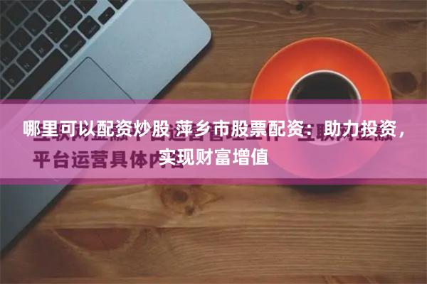 哪里可以配资炒股 萍乡市股票配资：助力投资，实现财富增值