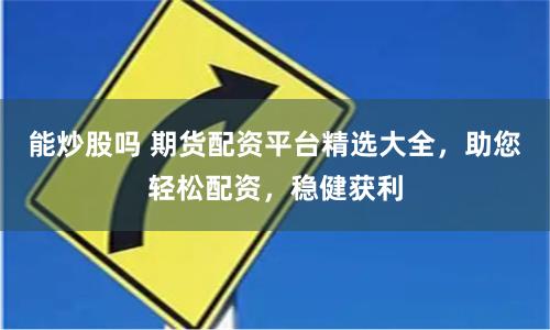 能炒股吗 期货配资平台精选大全，助您轻松配资，稳健获利