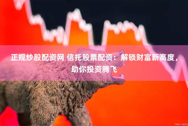 正规炒股配资网 信托股票配资：解锁财富新高度，助你投资腾飞