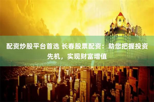 配资炒股平台首选 长春股票配资：助您把握投资先机，实现财富增值