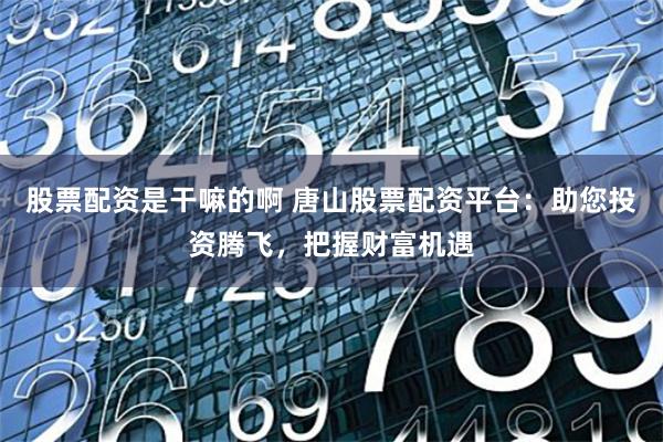 股票配资是干嘛的啊 唐山股票配资平台：助您投资腾飞，把握财富机遇