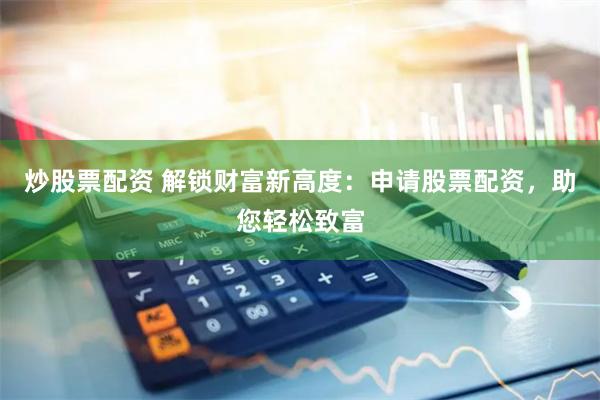 炒股票配资 解锁财富新高度：申请股票配资，助您轻松致富