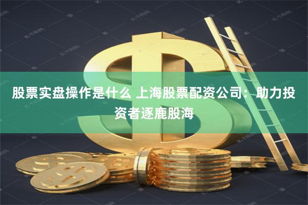 股票实盘操作是什么 上海股票配资公司：助力投资者逐鹿股海