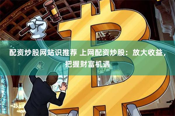 配资炒股网站识推荐 上网配资炒股：放大收益，把握财富机遇