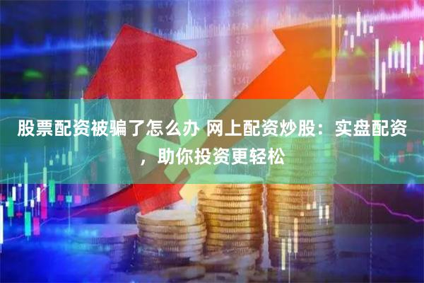 股票配资被骗了怎么办 网上配资炒股：实盘配资，助你投资更轻松