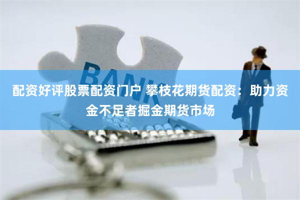 配资好评股票配资门户 攀枝花期货配资：助力资金不足者掘金期货市场