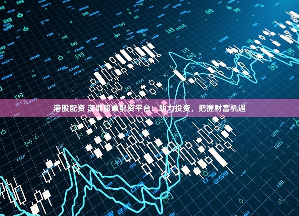 港股配资 深圳股票配资平台：助力投资，把握财富机遇