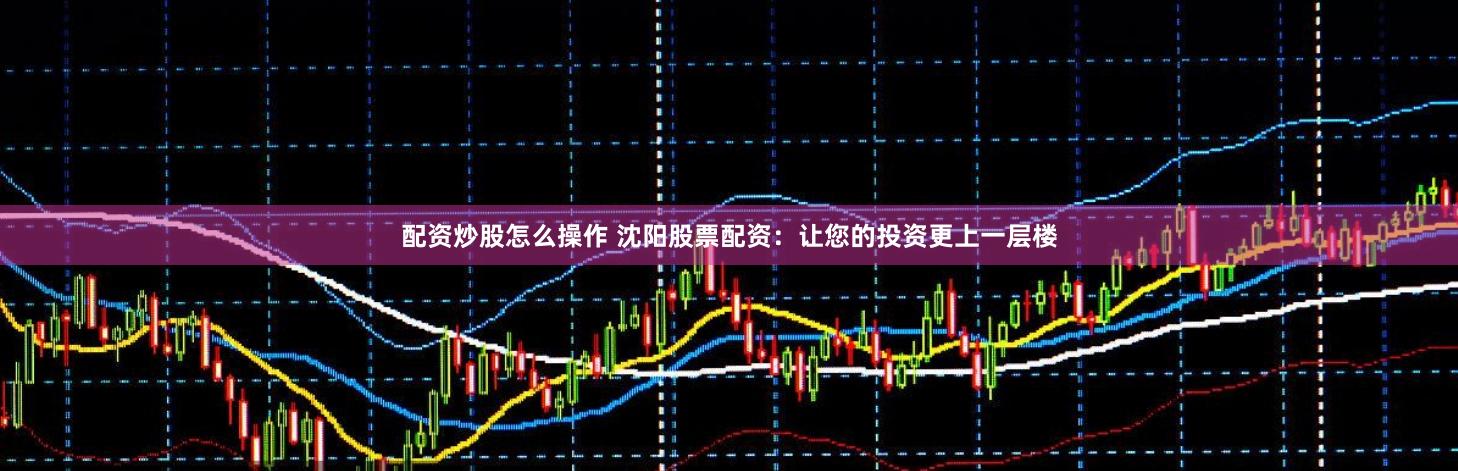 配资炒股怎么操作 沈阳股票配资：让您的投资更上一层楼