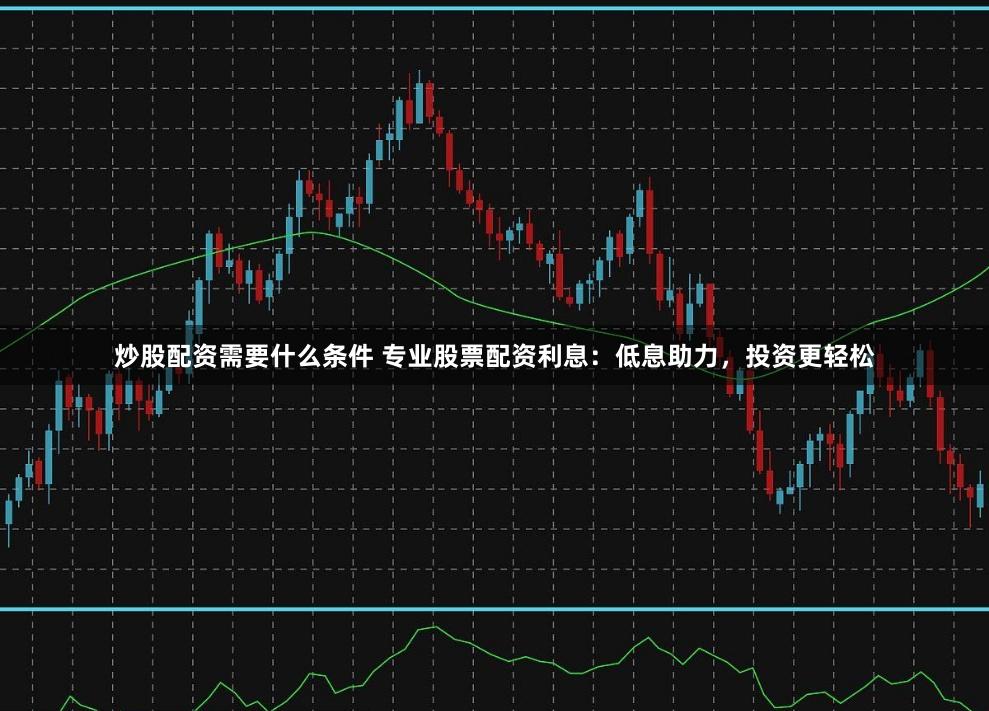 炒股配资需要什么条件 专业股票配资利息：低息助力，投资更轻松