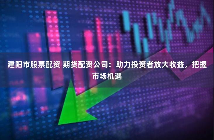 建阳市股票配资 期货配资公司：助力投资者放大收益，把握市场机遇