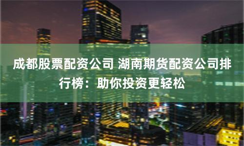 成都股票配资公司 湖南期货配资公司排行榜:助你投资更轻松